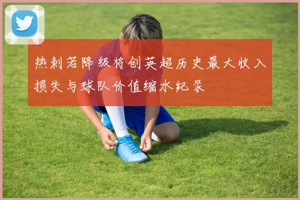 热刺若降级将创英超历史最大收入损失与球队价值缩水纪录