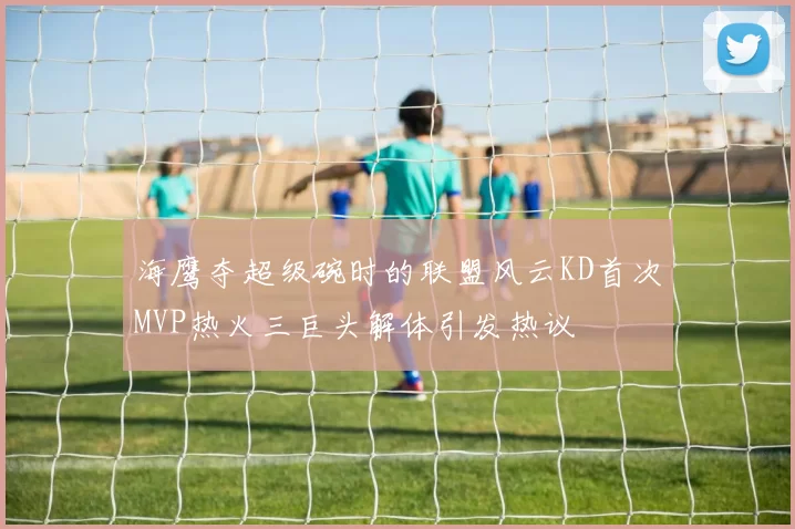 海鹰夺超级碗时的联盟风云KD首次MVP热火三巨头解体引发热议