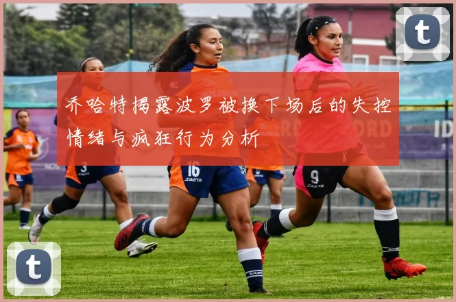 乔哈特揭露波罗被换下场后的失控情绪与疯狂行为分析