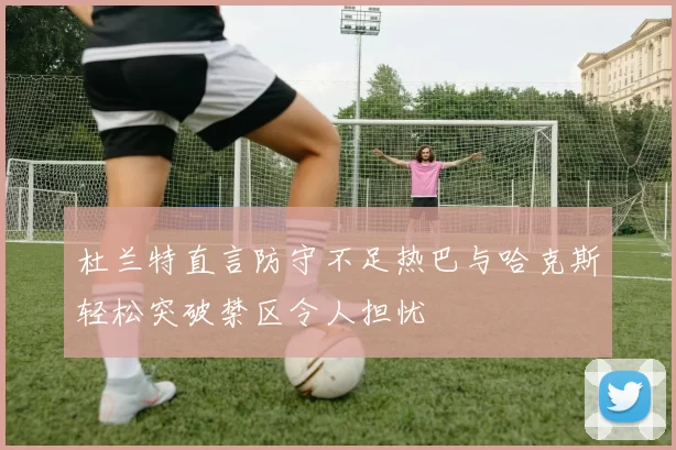 杜兰特直言防守不足热巴与哈克斯轻松突破禁区令人担忧