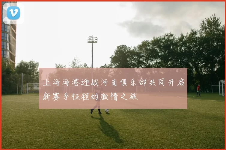 上海海港迎战河南俱乐部共同开启新赛季征程的激情之旅