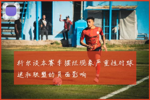 科尔谈本赛季摆烂现象严重性对球迷和联盟的负面影响