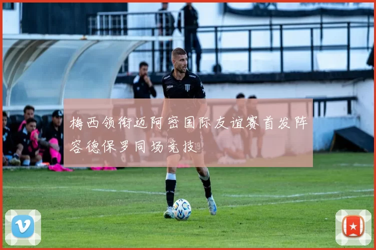 梅西领衔迈阿密国际友谊赛首发阵容德保罗同场竞技