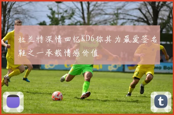 杜兰特深情回忆KD6称其为最爱签名鞋之一承载情感价值
