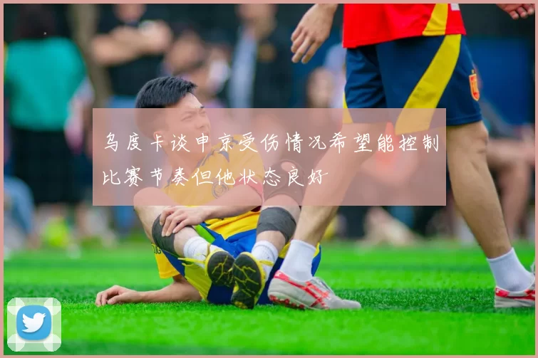 乌度卡谈申京受伤情况希望能控制比赛节奏但他状态良好