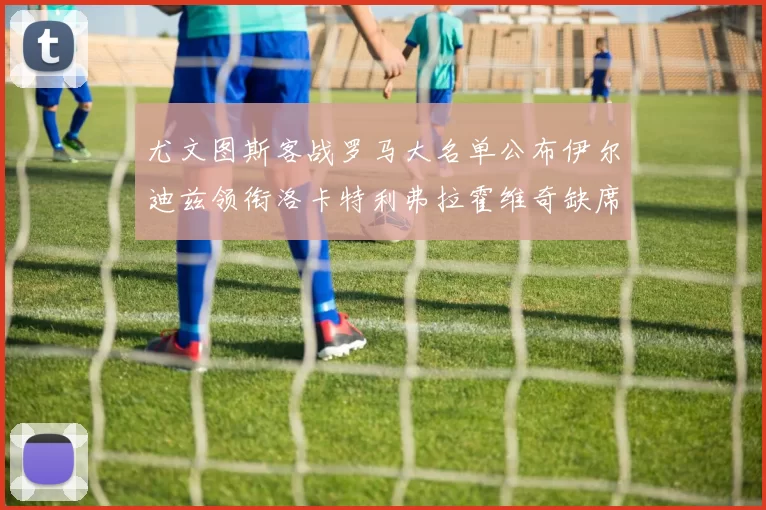 尤文图斯客战罗马大名单公布伊尔迪兹领衔洛卡特利弗拉霍维奇缺席