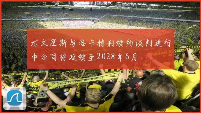 尤文图斯与洛卡特利续约谈判进行中合同将延续至2028年6月