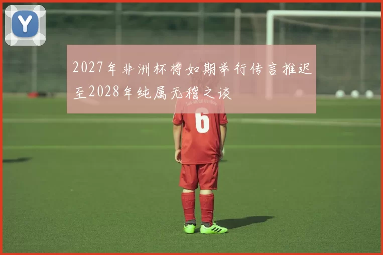 2027年非洲杯将如期举行传言推迟至2028年纯属无稽之谈