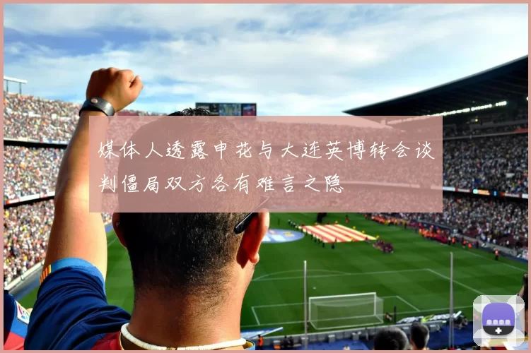 媒体人透露申花与大连英博转会谈判僵局双方各有难言之隐