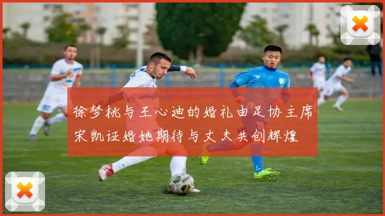 徐梦桃与王心迪的婚礼由足协主席宋凯证婚她期待与丈夫共创辉煌