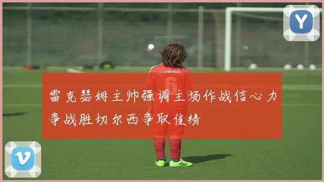 雷克瑟姆主帅强调主场作战信心力争战胜切尔西争取佳绩