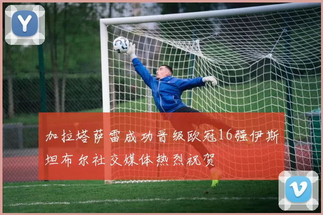加拉塔萨雷成功晋级欧冠16强伊斯坦布尔社交媒体热烈祝贺