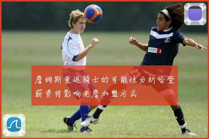 詹姆斯重返骑士的可能性分析哈登薪资将影响老詹加盟方式