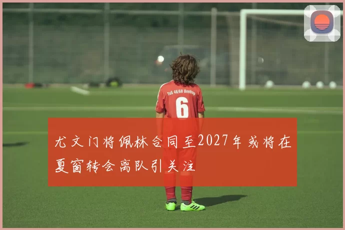 尤文门将佩林合同至2027年或将在夏窗转会离队引关注