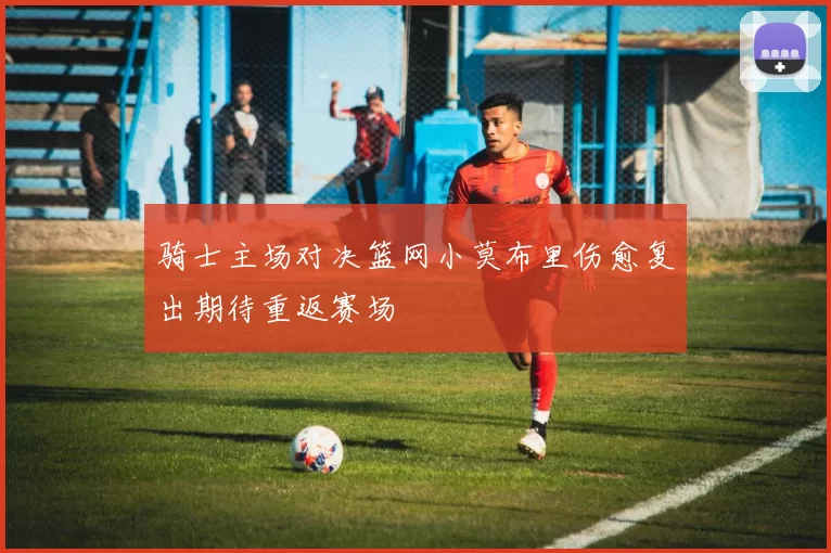 骑士主场对决篮网小莫布里伤愈复出期待重返赛场