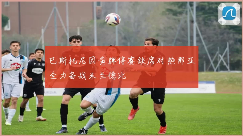 巴斯托尼因黄牌停赛缺席对热那亚全力备战米兰德比