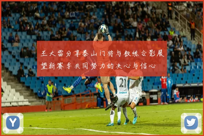 王大雷分享泰山门将与教练合影展望新赛季共同努力的决心与信心