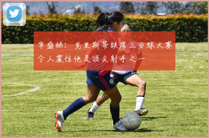 华盛顿：克里斯蒂缺席三分球大赛令人震惊他是顶尖射手之一