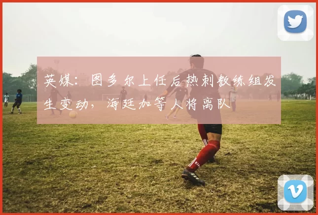 英媒：图多尔上任后热刺教练组发生变动，海廷加等人将离队