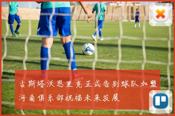 古斯塔沃恩里克正式告别球队加盟河南俱乐部祝福未来发展